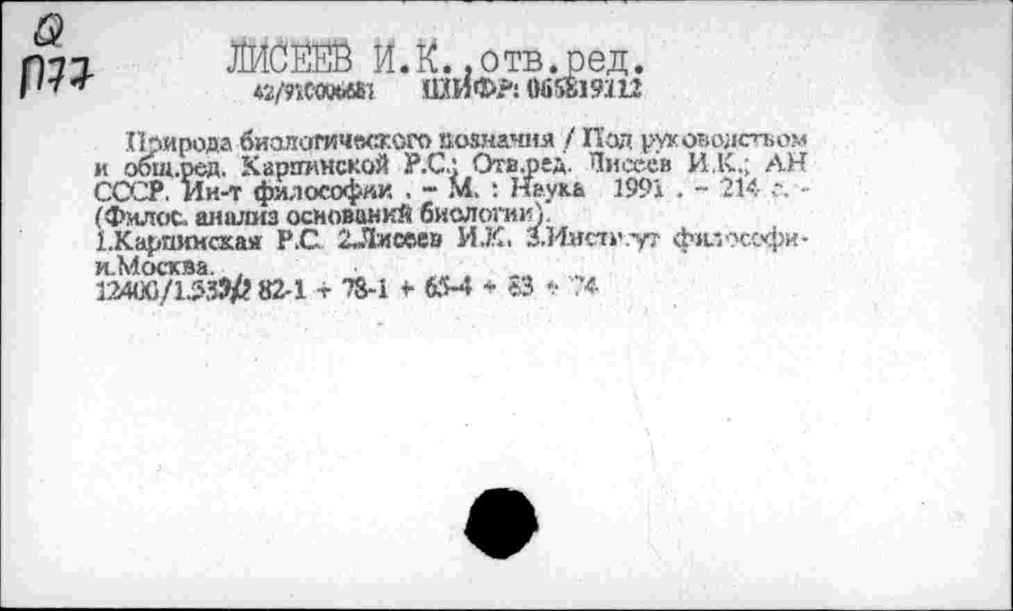 ﻿{т
лииж и.к. .отв.ред.
♦2МСЛ»»1 ШИФ?! 065819Ш
Природа биалогичкжого познания / Под ртеоводстьом и общ.ред. Карпинской Р.С.: Отв.ред. Писеев И.К.; АН СССР, Ии-т философии , - М. : Наука 1991 . ~ 214 г. -(Фил ос. анализ оснований биологии).
ЕКарпиисхая Р.С 2Лисеев ИХ. З.Имстн.ут ф»а?ссфи-и.Москва. ,	„
124(Х}/1533/г 82-1 + 28-1 +• 65-4 * е>3 •• ?4-